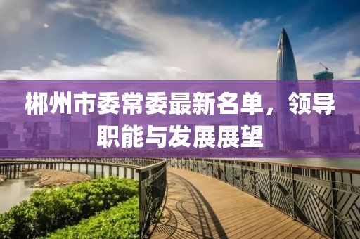 郴州市委常委最新名單，領(lǐng)導(dǎo)職能與發(fā)展展望