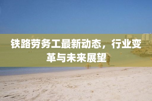 鐵路勞務(wù)工最新動態(tài)，行業(yè)變革與未來展望