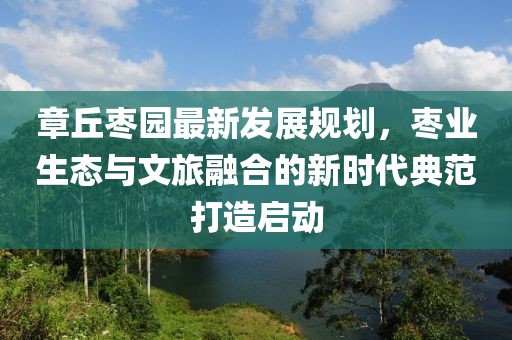 章丘棗園最新發(fā)展規(guī)劃，棗業(yè)生態(tài)與文旅融合的新時(shí)代典范打造啟動(dòng)
