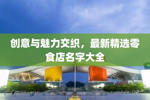 創(chuàng)意與魅力交織，最新精選零食店名字大全