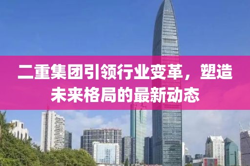 二重集團引領(lǐng)行業(yè)變革，塑造未來格局的最新動態(tài)