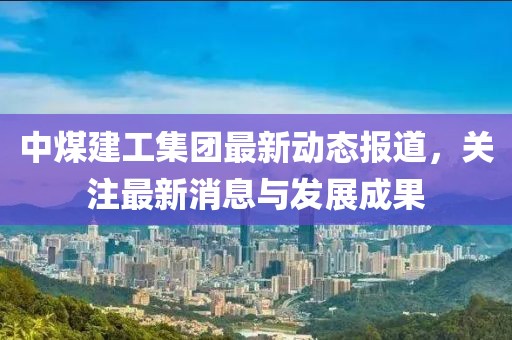 中煤建工集團(tuán)最新動(dòng)態(tài)報(bào)道，關(guān)注最新消息與發(fā)展成果