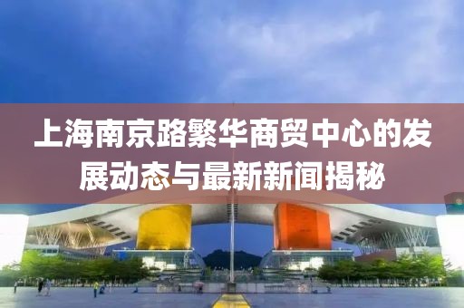 上海南京路繁華商貿(mào)中心的發(fā)展動(dòng)態(tài)與最新新聞揭秘