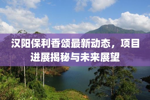 漢陽(yáng)保利香頌最新動(dòng)態(tài)，項(xiàng)目進(jìn)展揭秘與未來(lái)展望