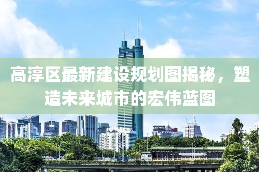 高淳區(qū)最新建設(shè)規(guī)劃圖揭秘，塑造未來(lái)城市的宏偉藍(lán)圖