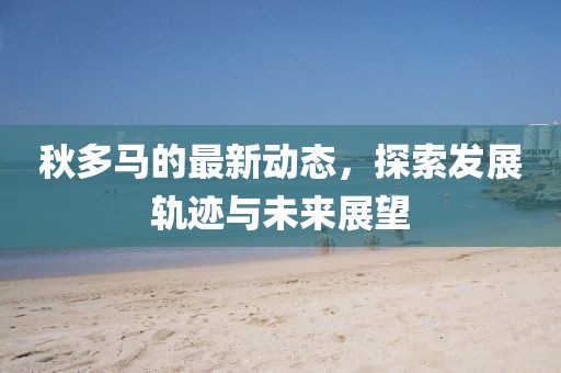 秋多馬的最新動態(tài)，探索發(fā)展軌跡與未來展望