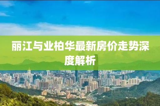 麗江與業(yè)柏華最新房?jī)r(jià)走勢(shì)深度解析