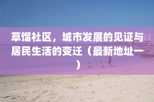 草餾社區(qū)，城市發(fā)展的見證與居民生活的變遷（最新地址一）