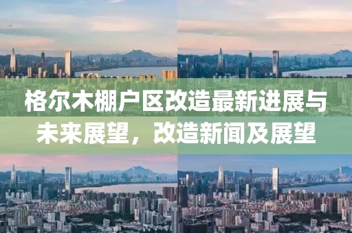 格爾木棚戶(hù)區(qū)改造最新進(jìn)展與未來(lái)展望，改造新聞及展望