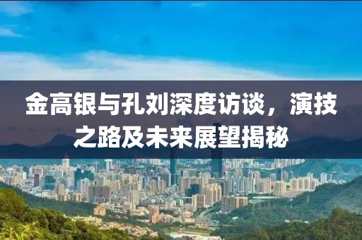 金高銀與孔劉深度訪談，演技之路及未來展望揭秘