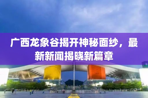 廣西龍象谷揭開神秘面紗，最新新聞揭曉新篇章