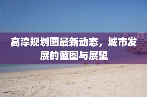 高淳規(guī)劃圖最新動態(tài)，城市發(fā)展的藍(lán)圖與展望