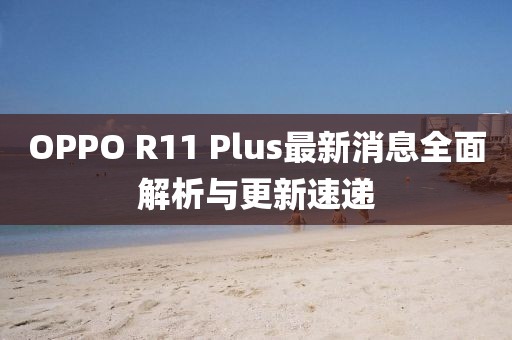 OPPO R11 Plus最新消息全面解析與更新速遞