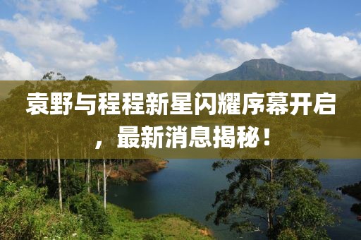袁野與程程新星閃耀序幕開啟，最新消息揭秘！
