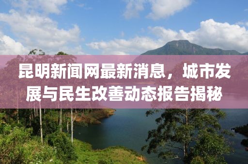 昆明新聞網(wǎng)最新消息，城市發(fā)展與民生改善動(dòng)態(tài)報(bào)告揭秘
