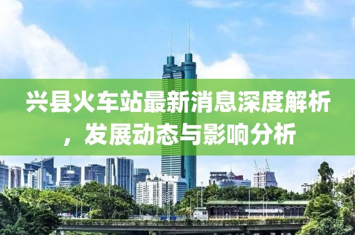 興縣火車站最新消息深度解析，發(fā)展動態(tài)與影響分析