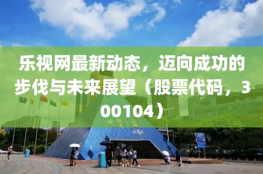 樂視網(wǎng)最新動(dòng)態(tài)，邁向成功的步伐與未來展望（股票代碼，300104）