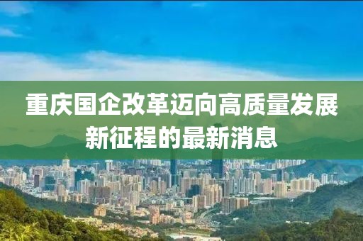 重慶國(guó)企改革邁向高質(zhì)量發(fā)展新征程的最新消息