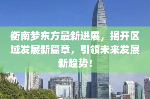 衡南夢(mèng)東方最新進(jìn)展，揭開(kāi)區(qū)域發(fā)展新篇章，引領(lǐng)未來(lái)發(fā)展新趨勢(shì)！