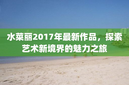 水菜麗2017年最新作品，探索藝術(shù)新境界的魅力之旅