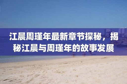 江晨周瑾年最新章節(jié)探秘，揭秘江晨與周瑾年的故事發(fā)展