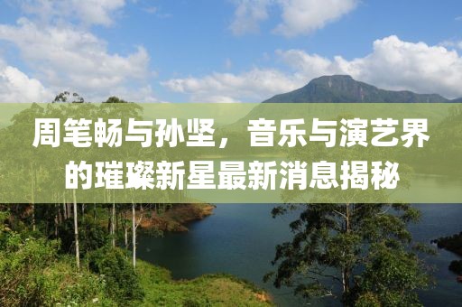 周筆暢與孫堅(jiān)，音樂與演藝界的璀璨新星最新消息揭秘
