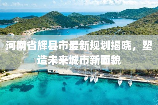 河南省輝縣市最新規(guī)劃揭曉，塑造未來(lái)城市新面貌