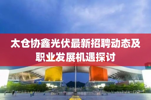 太倉協(xié)鑫光伏最新招聘動(dòng)態(tài)及職業(yè)發(fā)展機(jī)遇探討