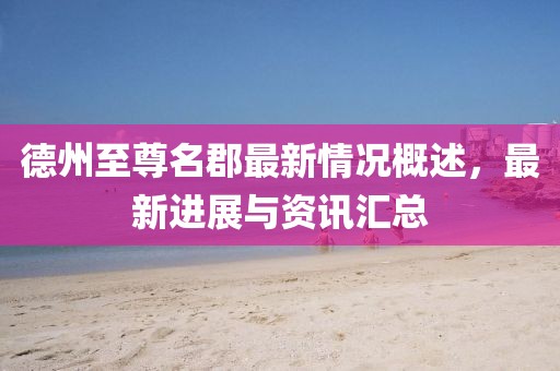 德州至尊名郡最新情況概述，最新進展與資訊匯總