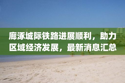 廊涿城際鐵路進展順利，助力區(qū)域經(jīng)濟發(fā)展，最新消息匯總