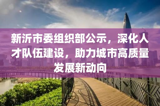 新沂市委組織部公示，深化人才隊伍建設(shè)，助力城市高質(zhì)量發(fā)展新動向