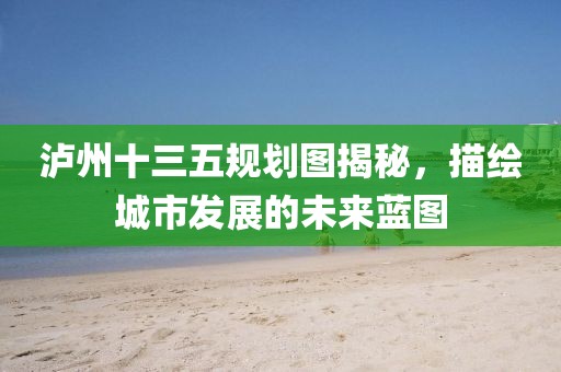 瀘州十三五規(guī)劃圖揭秘，描繪城市發(fā)展的未來藍圖