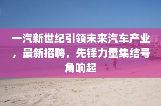 一汽新世紀引領未來汽車產業(yè)，最新招聘，先鋒力量集結號角響起