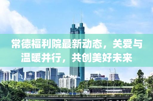 常德福利院最新動態(tài)，關愛與溫暖并行，共創(chuàng)美好未來