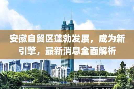 安徽自貿(mào)區(qū)蓬勃發(fā)展，成為新引擎，最新消息全面解析