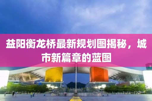 益陽衡龍橋最新規(guī)劃圖揭秘，城市新篇章的藍圖