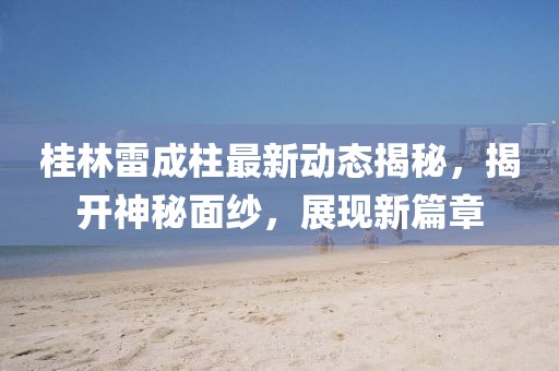 桂林雷成柱最新動(dòng)態(tài)揭秘，揭開神秘面紗，展現(xiàn)新篇章