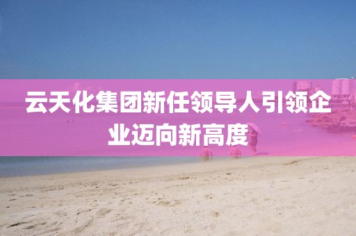 云天化集團(tuán)新任領(lǐng)導(dǎo)人引領(lǐng)企業(yè)邁向新高度