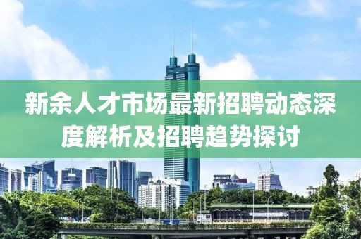 新余人才市場(chǎng)最新招聘動(dòng)態(tài)深度解析及招聘趨勢(shì)探討