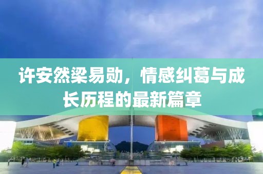 許安然梁易勛，情感糾葛與成長(zhǎng)歷程的最新篇章