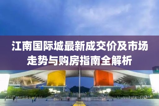 江南國際城最新成交價(jià)及市場走勢與購房指南全解析
