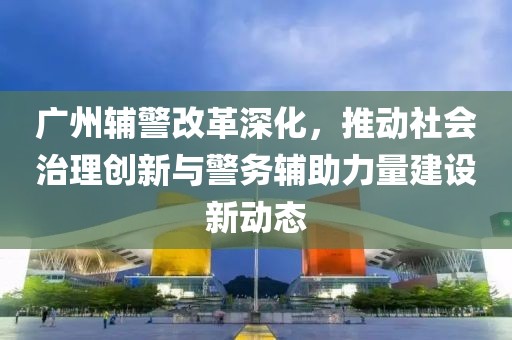 廣州輔警改革深化，推動(dòng)社會(huì)治理創(chuàng)新與警務(wù)輔助力量建設(shè)新動(dòng)態(tài)