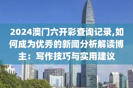2024澳門六開彩查詢記錄,如何成為優(yōu)秀的新聞分析解讀博主：寫作技巧與實(shí)用建議