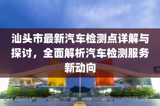 汕頭市最新汽車檢測(cè)點(diǎn)詳解與探討，全面解析汽車檢測(cè)服務(wù)新動(dòng)向