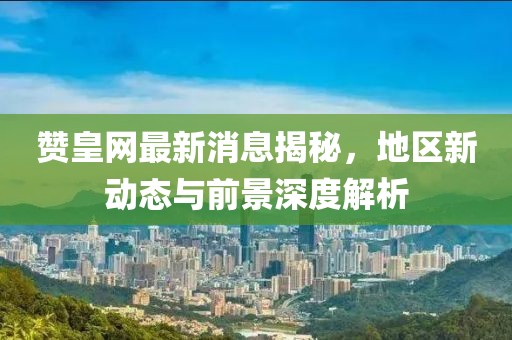 贊皇網(wǎng)最新消息揭秘，地區(qū)新動態(tài)與前景深度解析