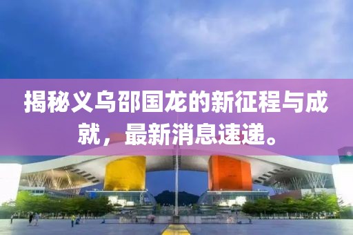 揭秘義烏邵國(guó)龍的新征程與成就，最新消息速遞。