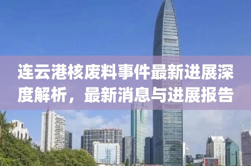連云港核廢料事件最新進(jìn)展深度解析，最新消息與進(jìn)展報告