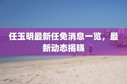 任玉明最新任免消息一覽，最新動(dòng)態(tài)揭曉