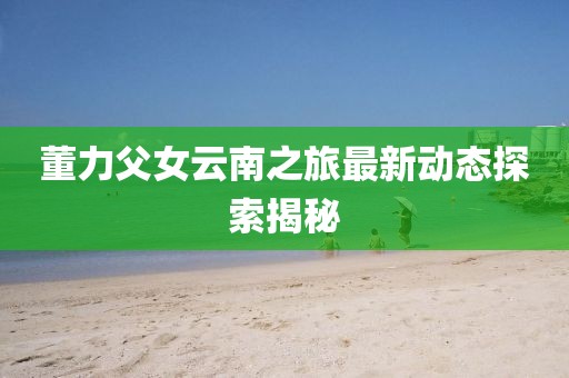 董力父女云南之旅最新動(dòng)態(tài)探索揭秘