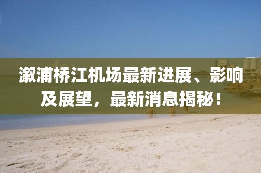 溆浦橋江機場最新進展、影響及展望，最新消息揭秘！